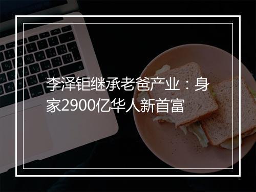 李泽钜继承老爸产业：身家2900亿华人新首富