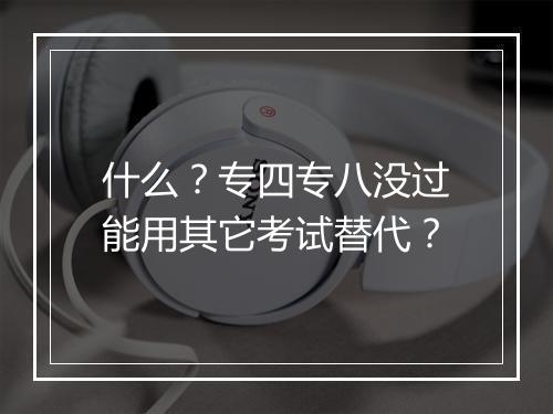 什么？专四专八没过能用其它考试替代？