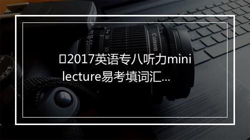 ﻿2017英语专八听力mini lecture易考填词汇总