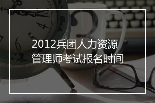 2012兵团人力资源管理师考试报名时间