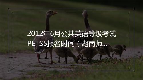 2012年6月公共英语等级考试PETS5报名时间（湖南师范大学）