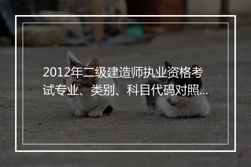 2012年二级建造师执业资格考试专业、类别、科目代码对照表