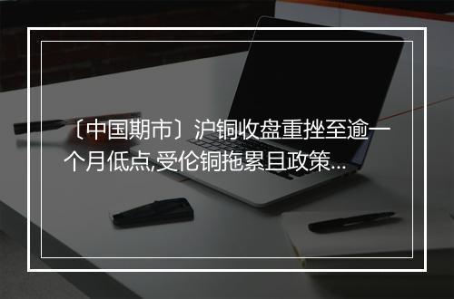 〔中国期市〕沪铜收盘重挫至逾一个月低点,受伦铜拖累且政策担忧仍