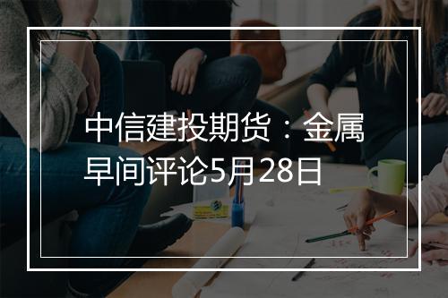 中信建投期货：金属早间评论5月28日