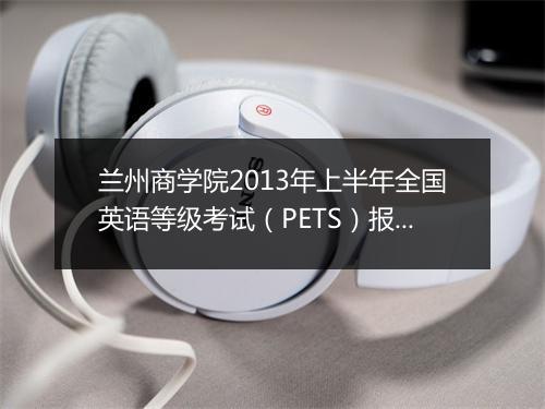 兰州商学院2013年上半年全国英语等级考试（PETS）报名时间