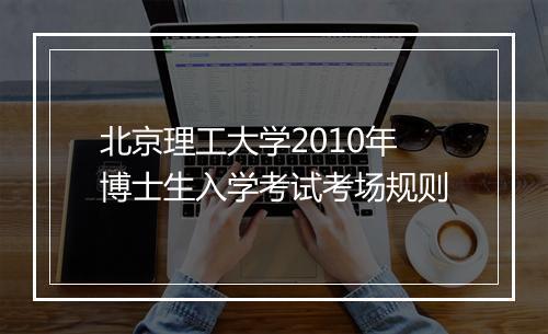 北京理工大学2010年博士生入学考试考场规则