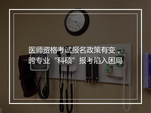 医师资格考试报名政策有变，跨专业“科硕”报考陷入困局