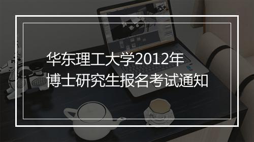 华东理工大学2012年博士研究生报名考试通知