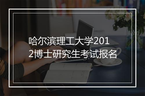 哈尔滨理工大学2012博士研究生考试报名