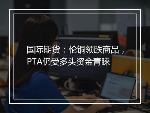 国际期货：伦铜领跌商品，PTA仍受多头资金青睐