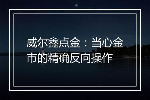 威尔鑫点金：当心金市的精确反向操作