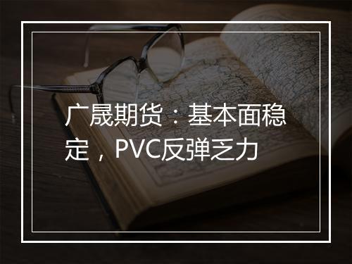 广晟期货：基本面稳定，PVC反弹乏力