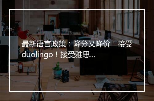 最新语言政策：降分又降价！接受duolingo！接受雅思拼分