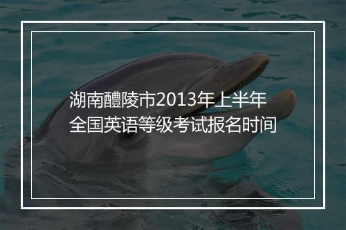 湖南醴陵市2013年上半年全国英语等级考试报名时间