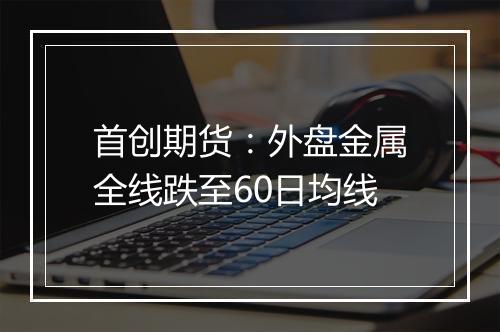 首创期货：外盘金属全线跌至60日均线