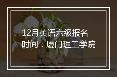 12月英语六级报名时间：厦门理工学院