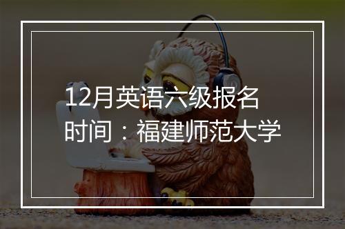 12月英语六级报名时间：福建师范大学