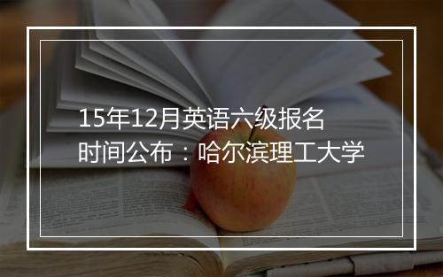 15年12月英语六级报名时间公布：哈尔滨理工大学