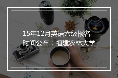 15年12月英语六级报名时间公布：福建农林大学