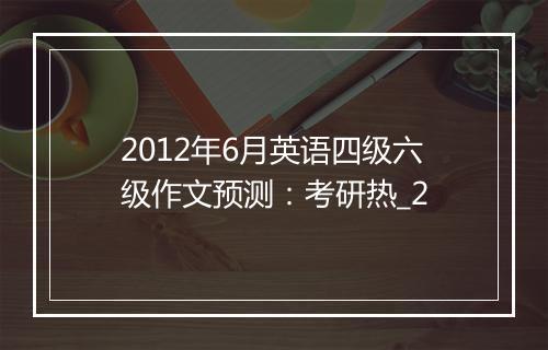 2012年6月英语四级六级作文预测：考研热_2