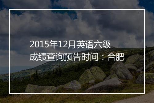 2015年12月英语六级成绩查询预告时间：合肥