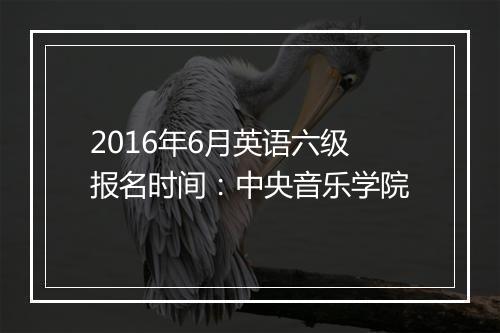 2016年6月英语六级报名时间：中央音乐学院