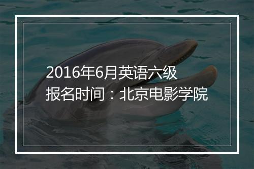 2016年6月英语六级报名时间：北京电影学院