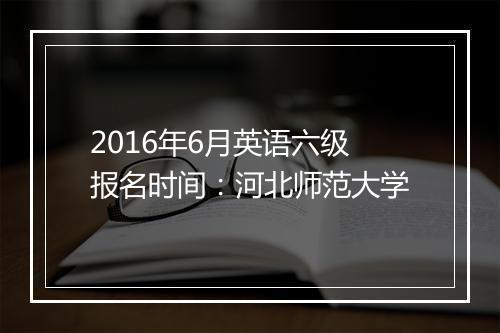 2016年6月英语六级报名时间：河北师范大学