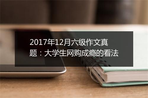 2017年12月六级作文真题：大学生网购成瘾的看法