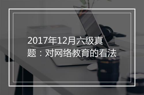 2017年12月六级真题：对网络教育的看法