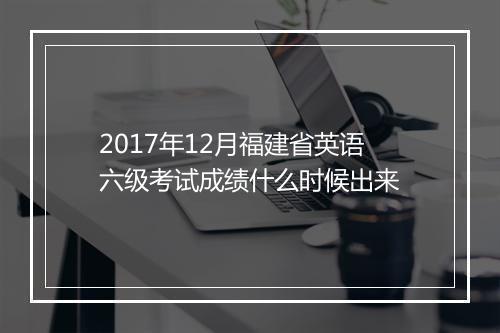 2017年12月福建省英语六级考试成绩什么时候出来