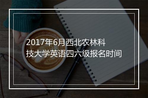 2017年6月西北农林科技大学英语四六级报名时间