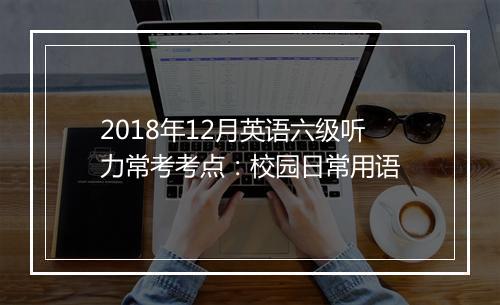 2018年12月英语六级听力常考考点：校园日常用语