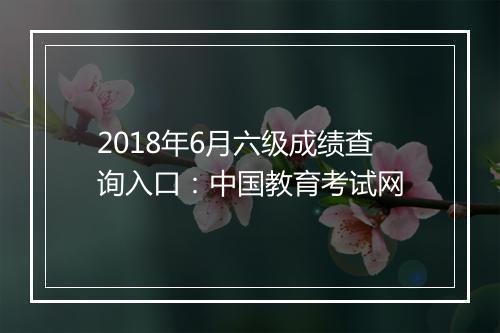 2018年6月六级成绩查询入口：中国教育考试网