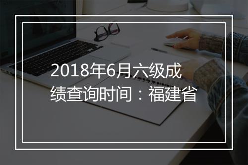 2018年6月六级成绩查询时间：福建省