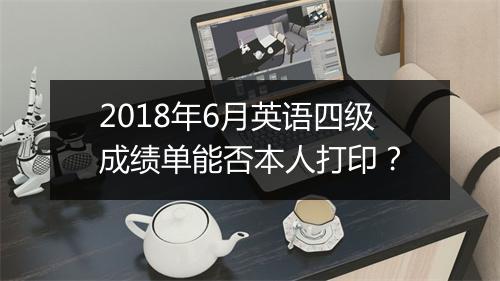 2018年6月英语四级成绩单能否本人打印？