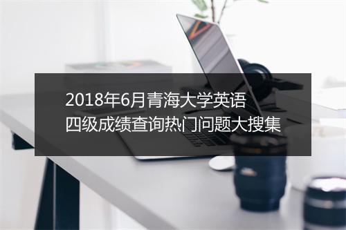 2018年6月青海大学英语四级成绩查询热门问题大搜集