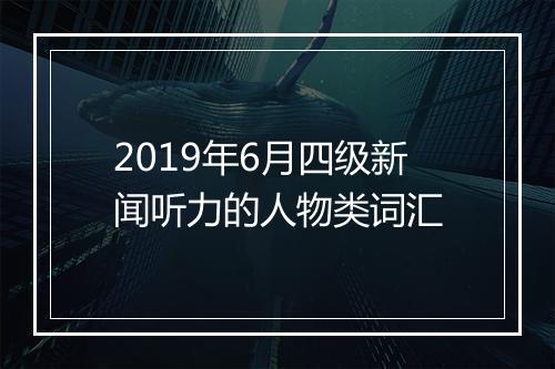 2019年6月四级新闻听力的人物类词汇