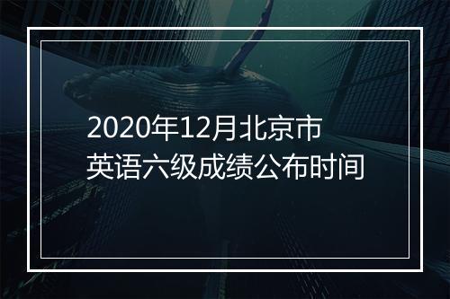 2020年12月北京市英语六级成绩公布时间