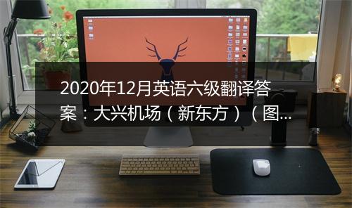 2020年12月英语六级翻译答案：大兴机场（新东方）（图片版）