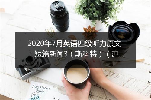 2020年7月英语四级听力原文：短篇新闻3（斯科特）（沪江网校）