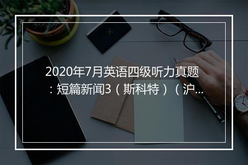 2020年7月英语四级听力真题：短篇新闻3（斯科特）（沪江网校）