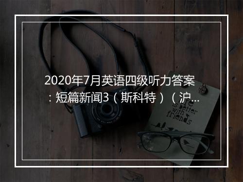 2020年7月英语四级听力答案：短篇新闻3（斯科特）（沪江网校）