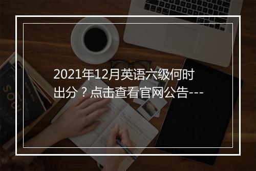 2021年12月英语六级何时出分？点击查看官网公告---