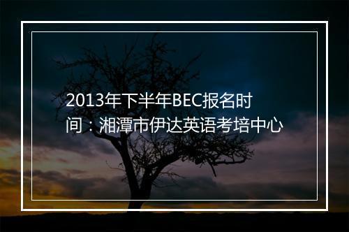 2013年下半年BEC报名时间：湘潭市伊达英语考培中心