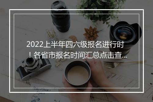 2022上半年四六级报名进行时！各省市报名时间汇总点击查看--