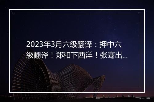 2023年3月六级翻译：押中六级翻译！郑和下西洋！张骞出使西域！