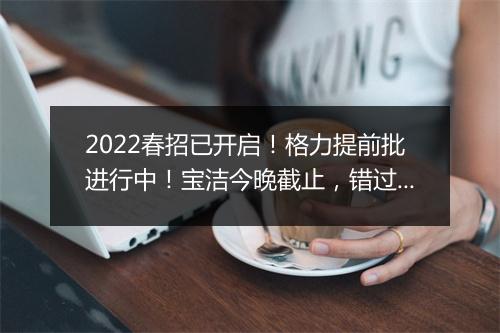 2022春招已开启！格力提前批进行中！宝洁今晚截止，错过等一年！