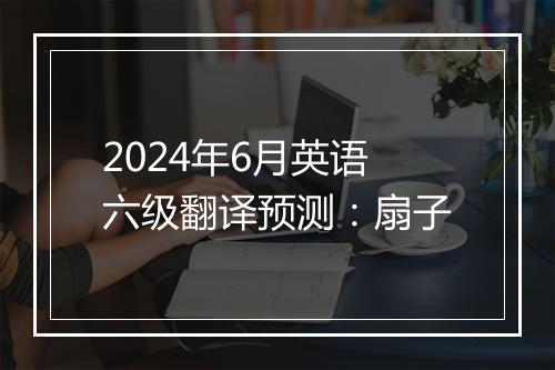 2024年6月英语六级翻译预测：扇子