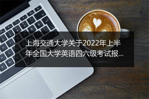 上海交通大学关于2022年上半年全国大学英语四六级考试报名通知